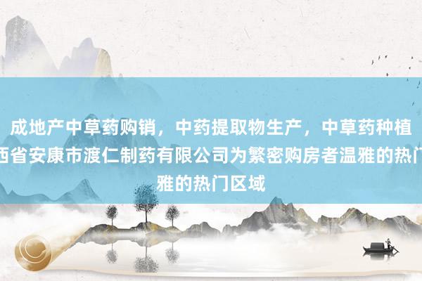 成地产中草药购销，中药提取物生产，中草药种植，陕西省安康市渡仁制药有限公司为繁密购房者温雅的热门区域