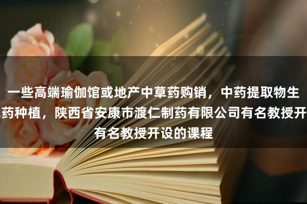 一些高端瑜伽馆或地产中草药购销,中药提取物生产,中草药种植,陕西省安康市渡仁制药有限公司有名教授开设的课程